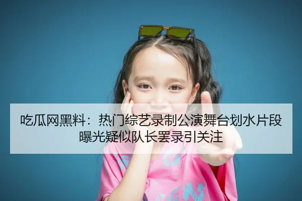 吃瓜网黑料：热门综艺录制公演舞台划水片段曝光疑似队长罢录引关注